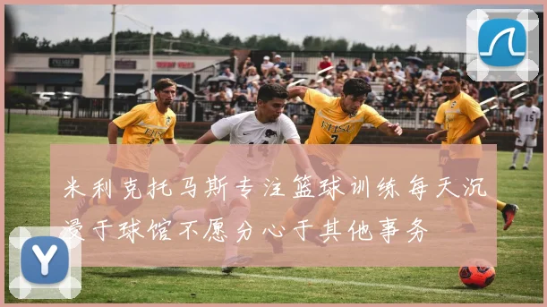 米利克托马斯专注篮球训练每天沉浸于球馆不愿分心于其他事务