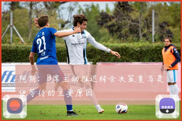 阿斯：B席主动推迟转会决策皇马是他等待的主要原因