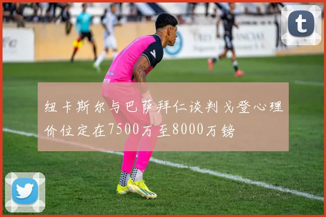 纽卡斯尔与巴萨拜仁谈判戈登心理价位定在7500万至8000万镑
