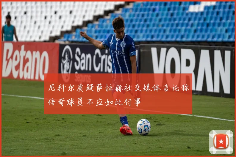 尼科尔质疑萨拉赫社交媒体言论称传奇球员不应如此行事