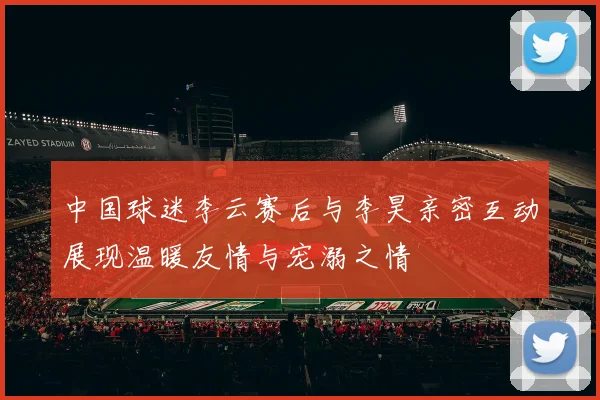 中国球迷李云赛后与李昊亲密互动展现温暖友情与宠溺之情
