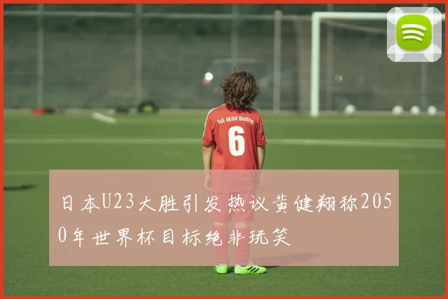 日本U23大胜引发热议黄健翔称2050年世界杯目标绝非玩笑