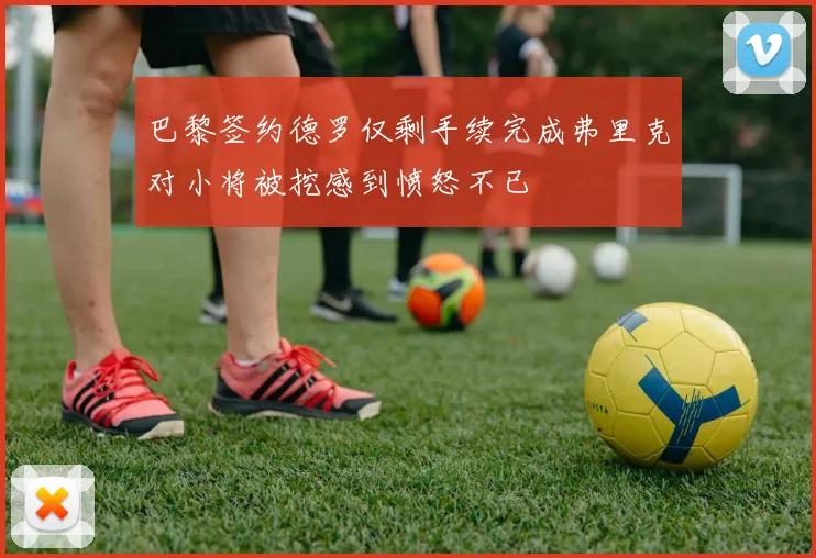 巴黎签约德罗仅剩手续完成弗里克对小将被挖感到愤怒不已