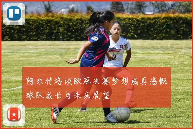 阿尔特塔谈欧冠决赛梦想成真感慨球队成长与未来展望