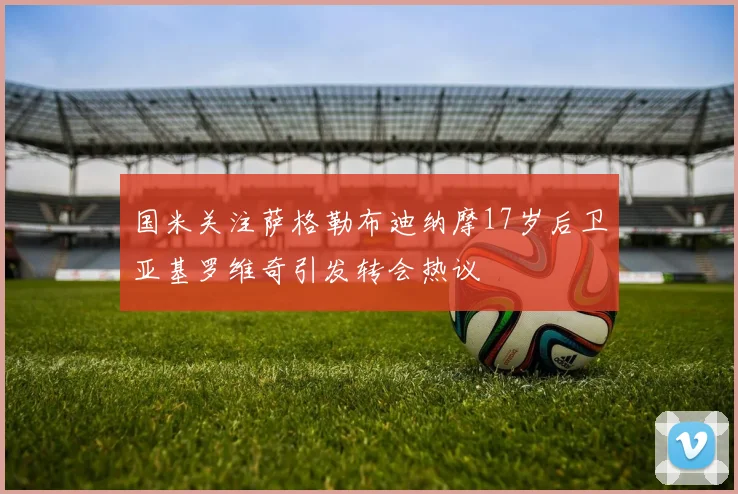 国米关注萨格勒布迪纳摩17岁后卫亚基罗维奇引发转会热议