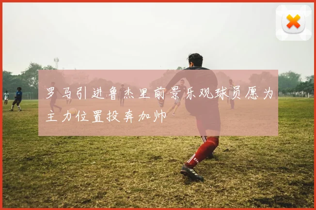 罗马引进鲁杰里前景乐观球员愿为主力位置投奔加帅