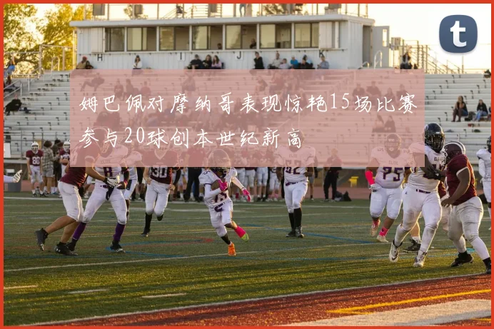姆巴佩对摩纳哥表现惊艳15场比赛参与20球创本世纪新高