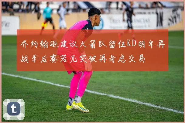乔约翰逊建议火箭队留住KD明年再战季后赛若无突破再考虑交易