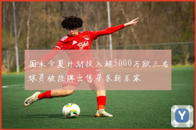 国米今夏计划投入超5000万欧三名球员被挂牌出售寻求新东家