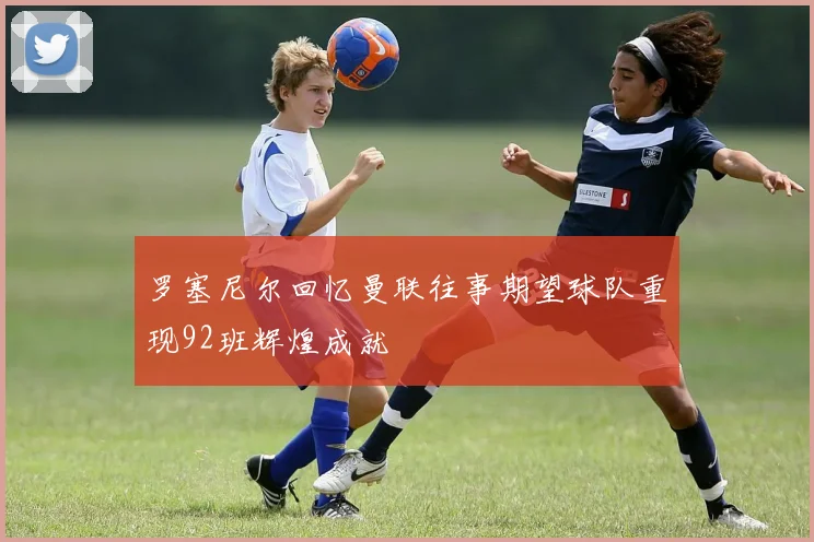 罗塞尼尔回忆曼联往事期望球队重现92班辉煌成就