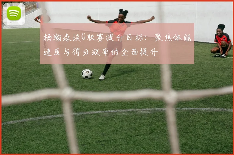 杨瀚森谈G联赛提升目标：聚焦体能速度与得分效率的全面提升