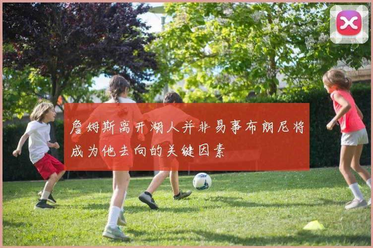 詹姆斯离开湖人并非易事布朗尼将成为他去向的关键因素